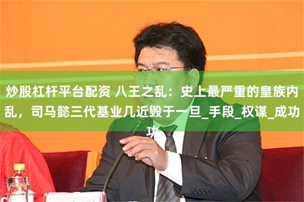 炒股杠杆平台配资 八王之乱：史上最严重的皇族内乱，司马懿三代基业几近毁于一旦_手段_权谋_成功