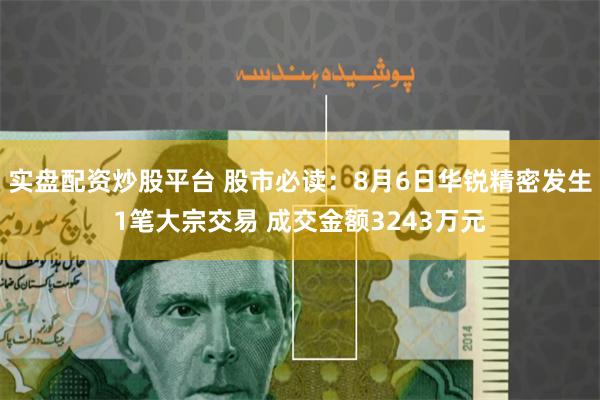 实盘配资炒股平台 股市必读：8月6日华锐精密发生1笔大宗交易 成交金额3243万元