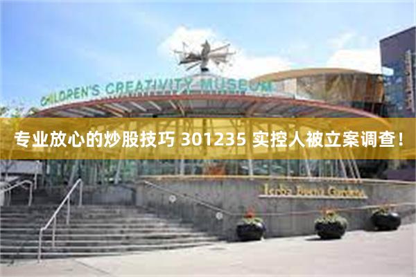 专业放心的炒股技巧 301235 实控人被立案调查！