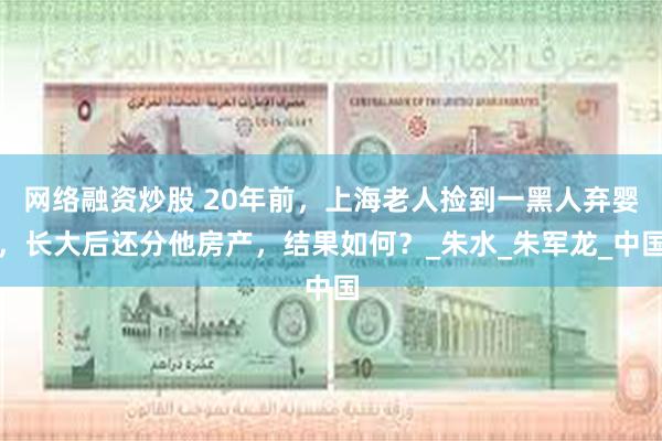 网络融资炒股 20年前，上海老人捡到一黑人弃婴，长大后还分他房产，结果如何？_朱水_朱军龙_中国