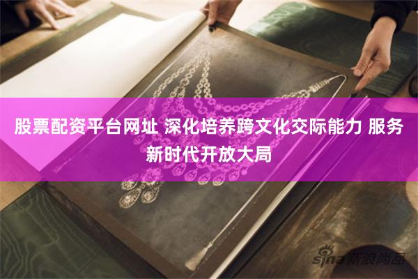 股票配资平台网址 深化培养跨文化交际能力 服务新时代开放大局