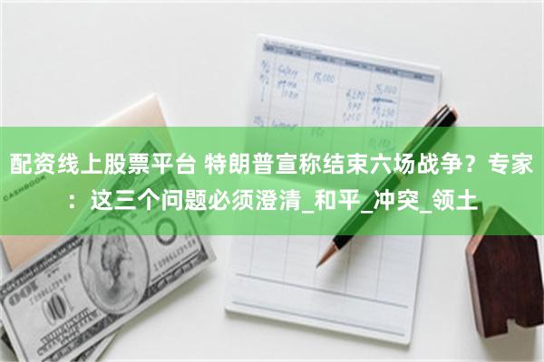 配资线上股票平台 特朗普宣称结束六场战争？专家：这三个问题必须澄清_和平_冲突_领土