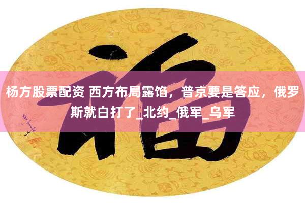 杨方股票配资 西方布局露馅，普京要是答应，俄罗斯就白打了_北约_俄军_乌军