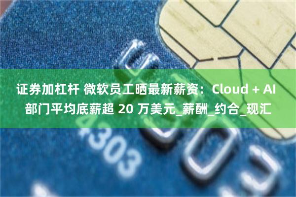 证券加杠杆 微软员工晒最新薪资：Cloud + AI 部门平均底薪超 20 万美元_薪酬_约合_现汇