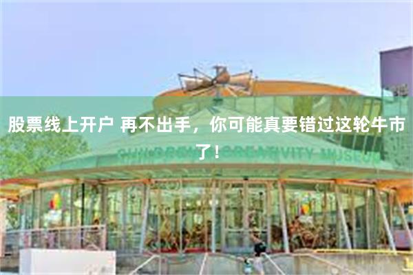 股票线上开户 再不出手,你可能真要错过这轮牛市了!