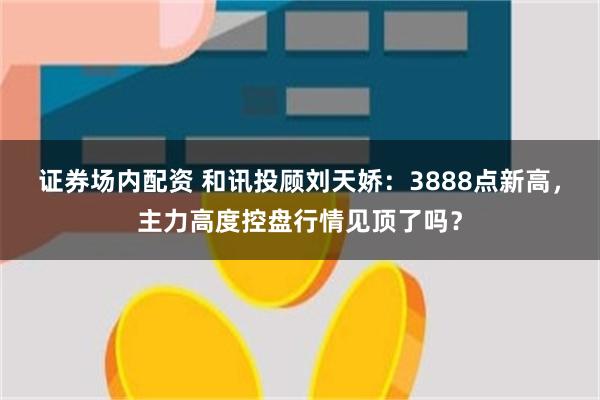 证券场内配资 和讯投顾刘天娇:3888点新高,主力高度控盘行情见顶了吗?
