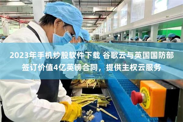 2023年手机炒股软件下载 谷歌云与英国国防部签订价值4亿英镑合同，提供主权云服务