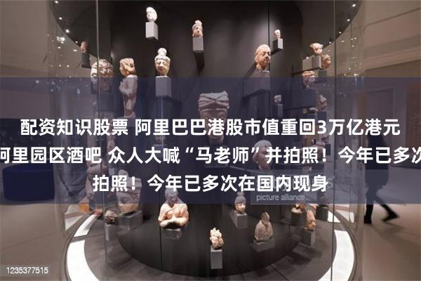 配资知识股票 阿里巴巴港股市值重回3万亿港元！马云现身阿里园区酒吧 众人大喊“马老师”并拍照！今年已多次在国内现身